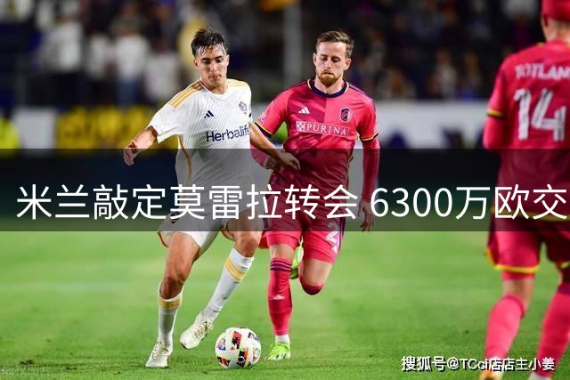 米兰敲定莫雷拉转会 6300万欧交易今日安排体检